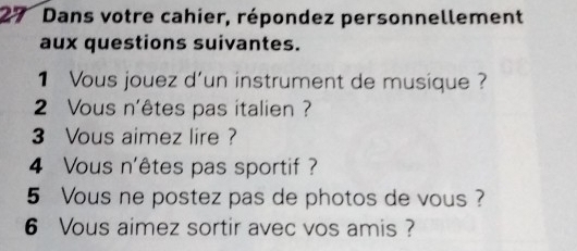 Dans votre cahier, répondez personnellement 
aux questions suivantes. 
1 Vous jouez d'un instrument de musique ? 
2 Vous n'êtes pas italien ? 
3 Vous aimez lire ? 
4 Vous n'êtes pas sportif ? 
5 Vous ne postez pas de photos de vous ? 
6 Vous aimez sortir avec vos amis ?