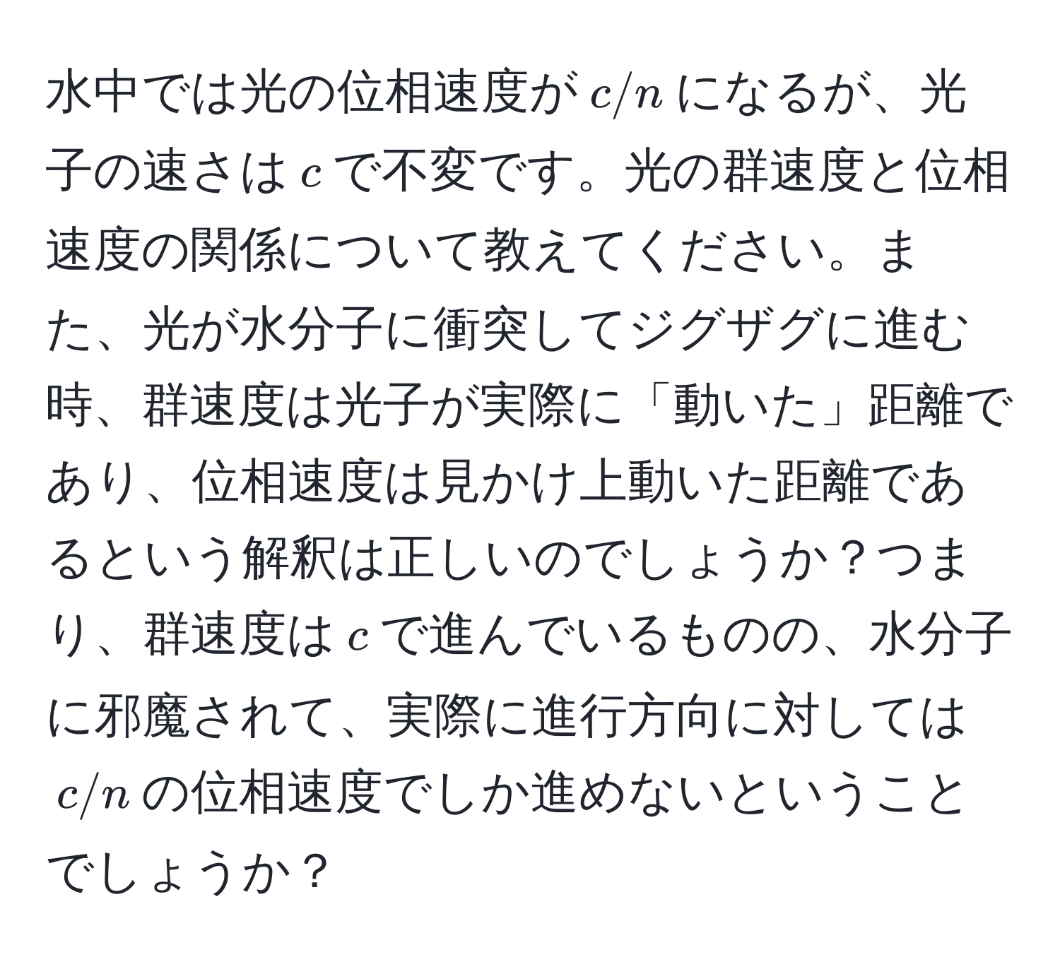 水中では光の位相速度が$c/n$になるが、光子の速さは$c$で不変です。光の群速度と位相速度の関係について教えてください。また、光が水分子に衝突してジグザグに進む時、群速度は光子が実際に「動いた」距離であり、位相速度は見かけ上動いた距離であるという解釈は正しいのでしょうか？つまり、群速度は$c$で進んでいるものの、水分子に邪魔されて、実際に進行方向に対しては$c/n$の位相速度でしか進めないということでしょうか？