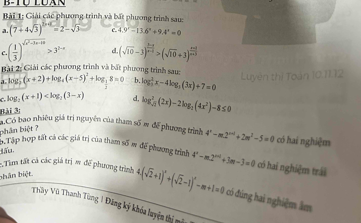 B-Tự Luạn
Bài 1: Giải các phương trình và bất phương trình sau:
a. (7+4sqrt(3))^2x+1=2-sqrt(3) C. 4.9^x-13.6^x+9.4^x=0
C. ( 1/3 )^sqrt(x^2-3x-10)>3^(2-x) (sqrt(10)-3)^ (3-x)/x-1 >(sqrt(10)+3)^ (x+1)/x+3 
d.
Bài 2: Giải các phương trình và bất phương trình sau:
a. log _2(x+2)+log _4(x-5)^2+log _ 1/2 8=0 b. log _3^(2x-4log _3)(3x)+7=0
C. log _2(x+1)
d. log _sqrt(2)^2(2x)-2log _2(4x^2)-8≤ 0
Bài 3:
a.Có bao nhiêu giá trị nguyên của tham số m để phương trình 4^x-m.2^(x+1)+2m^2-5=0 có hai nghiệm
phân biệt ?
lấu.
b.Tập hợp tất cả các giá trị của tham số m để phương trình 4^x-m.2^(x+1)+3m-3=0 có hai nghiệm trái
:.Tìm tất cả các giá trị m để phương trình
bhân biệt.
4.(sqrt(2)+1)^x+(sqrt(2)-1)^x-m+1=0 có đúng hai nghiệm âm
Thầy Vũ Thanh Tùng | Đăng ký khóa luyệ th n