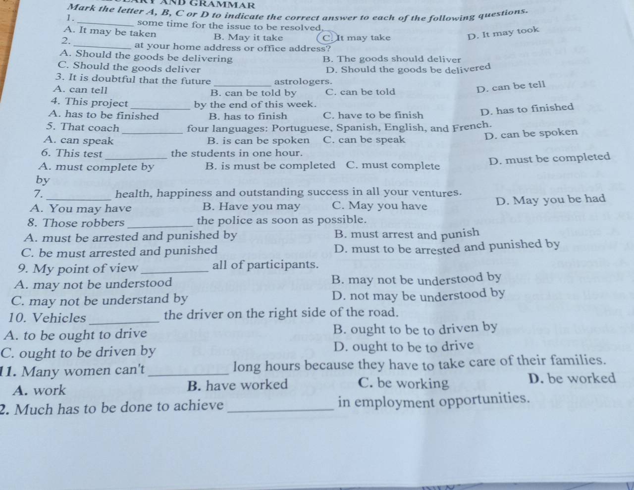 ÄND GRAMMAR
Mark the letter A, B, C or D to indicate the correct answer to each of the following questions.
1.
_some time for the issue to be resolved.
A. It may be taken B. May it take
2. C. It may take
D. It may took
_at your home address or office address?
A. Should the goods be delivering B. The goods should deliver
C. Should the goods deliver D. Should the goods be delivered
3. It is doubtful that the future _astrologers.
A. can tell B. can be told by C. can be told
D. can be tell
4. This project by the end of this week.
A. has to be finished B. has to finish C. have to be finish
D. has to finished
5. That coach _four languages: Portuguese, Spanish, English, and French.
A. can speak B. is can be spoken C. can be speak
D. can be spoken
6. This test the students in one hour.
by _D. must be completed
A. must complete by B. is must be completed C. must complete
7. health, happiness and outstanding success in all your ventures.
A. You may have B. Have you may C. May you have D. May you be had
8. Those robbers _the police as soon as possible.
A. must be arrested and punished by B. must arrest and punish
C. be must arrested and punished D. must to be arrested and punished by
9. My point of view _all of participants.
A. may not be understood B. may not be understood by
C. may not be understand by D. not may be understood by
10. Vehicles the driver on the right side of the road.
A. to be ought to drive B. ought to be to driven by
C. ought to be driven by D. ought to be to drive
11. Many women can't _long hours because they have to take care of their families.
A. work B. have worked
C. be working D. be worked
2. Much has to be done to achieve _in employment opportunities.