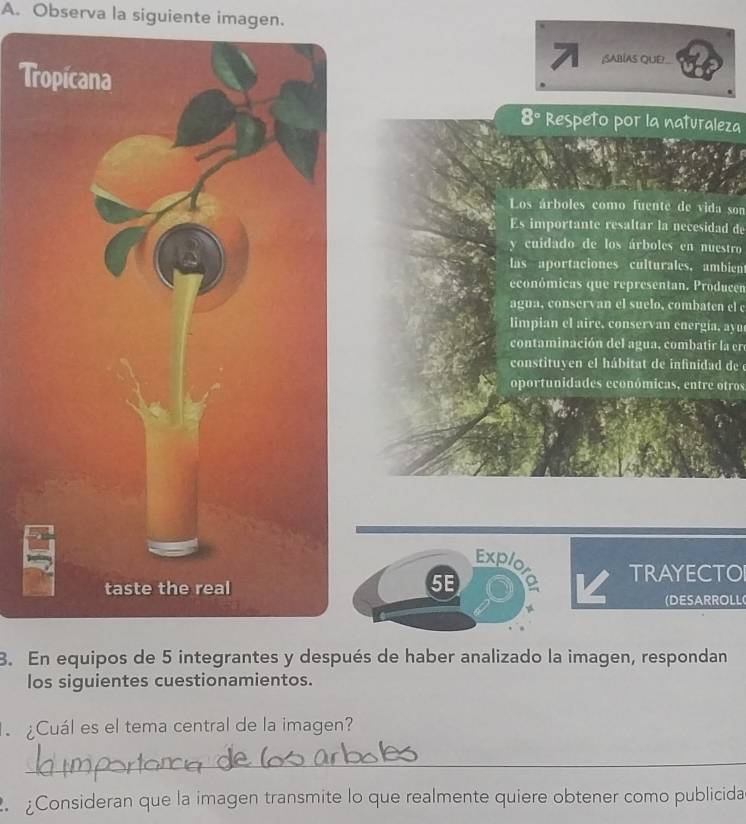 Observa la siguiente imagen. 
7 ;SABÍAS QUE! 
T
8° Respeto por la naturaleza 
Los árboles como fuente de vida son 
Es importante resaltar la necesidad de 
y cuidado de los árboles en nuestro 
las aportaciones culturales, ambient 
económicas que representan. Producen 
agua, conservan el suelo, combaten el c 
limpian el aire, conservan energía, ayu 
contaminación del agua, combatir la er 
constituyen el hábitat de infinidad de e 
oportunidades económicas, entre otros 
Explo 
5E 
TRAYECTO 
(DESARROLL 
3. En equipos de 5 integrantes y después de haber analizado la imagen, respondan 
los siguientes cuestionamientos. 
¿Cuál es el tema central de la imagen? 
_ 
Consideran que la imagen transmite lo que realmente quiere obtener como publicida