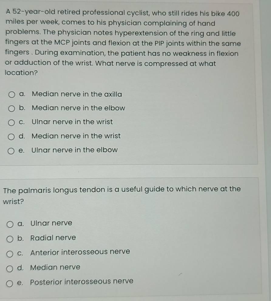 A 52-year-old retired professional cyclist, who still rides his bike 400
miles per week, comes to his physician complaining of hand
problems. The physician notes hyperextension of the ring and little
fingers at the MCP joints and flexion at the PIP joints within the same
fingers . During examination, the patient has no weakness in flexion
or adduction of the wrist. What nerve is compressed at what
location?
a. Median nerve in the axilla
b. Median nerve in the elbow
c. Ulnar nerve in the wrist
d. Median nerve in the wrist
e. Ulnar nerve in the elbow
The palmaris longus tendon is a useful guide to which nerve at the
wrist?
a. Ulnar nerve
b. Radial nerve
c. Anterior interosseous nerve
d. Median nerve
e. Posterior interosseous nerve