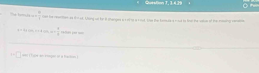 Question 7, 3.4.29 Poin 
The formula omega = 0/t  can be rewritten as θ =cot Using at for ( changes s=r0 to s=fomega t Use the formula n= fet to find the value of the missing variable
s=4π cm, t=4cm, w= π /8  radian per sec
t=□ sec (Type an integer or a fraction.)