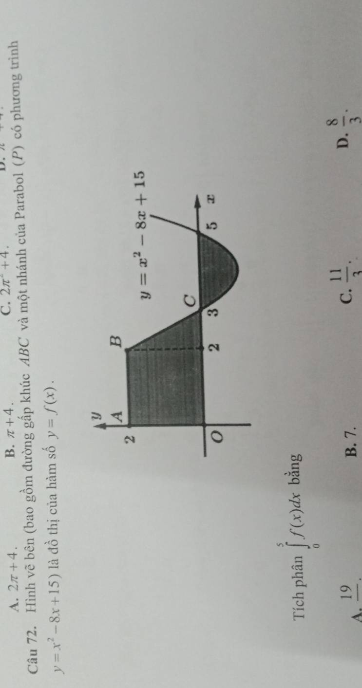 A. 2π +4.
B. π +4. C. 2π^2+4. D.
Câu 72. Hình vẽ bên (bao gồm đường gấp khúc ABC và một nhánh của Parabol (P) có phương trình
y=x^2-8x+15) là đồ thị của hàm số y=f(x).
Tích phân ∈tlimits _0^(5f(x)dx bằng
A. frac 19). B. 7.
C.  11/3 .  8/3 .
D.