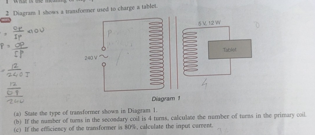 What is the meam 
2 Diagram 1 shows a transformer used to charge a tablet. 
(a) State the type of transformer shown in Diagram 1. 
(b) If the number of turns in the secondary coil is 4 turns, calculate the number of turns in the primary coil. 
(c) If the efficiency of the transformer is 80%, calculate the input current.