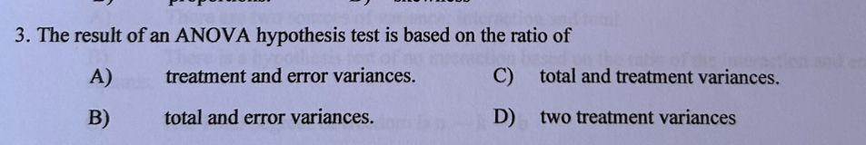 The result of an ANOVA hypothesis test is based on the ratio of
A) treatment and error variances. C) total and treatment variances.
B) total and error variances. D) two treatment variances