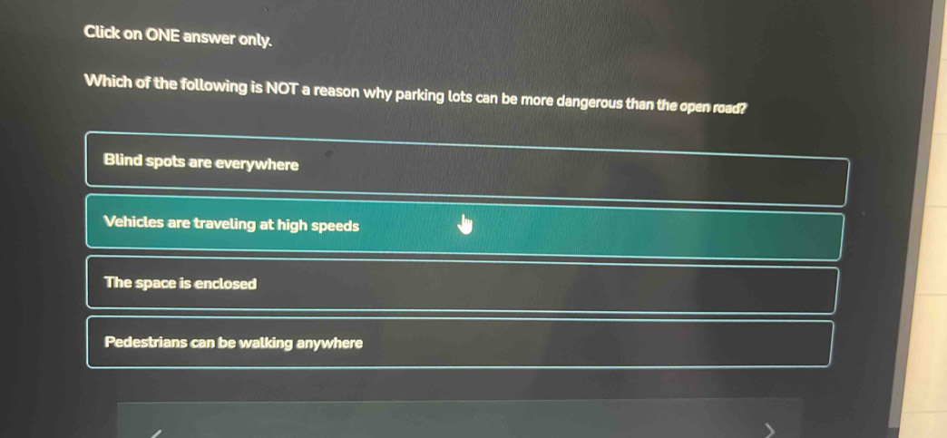 Click on ONE answer only.
Which of the following is NOT a reason why parking lots can be more dangerous than the open road?
Blind spots are everywhere
Vehicles are traveling at high speeds
The space is enclosed
Pedestrians can be walking anywhere