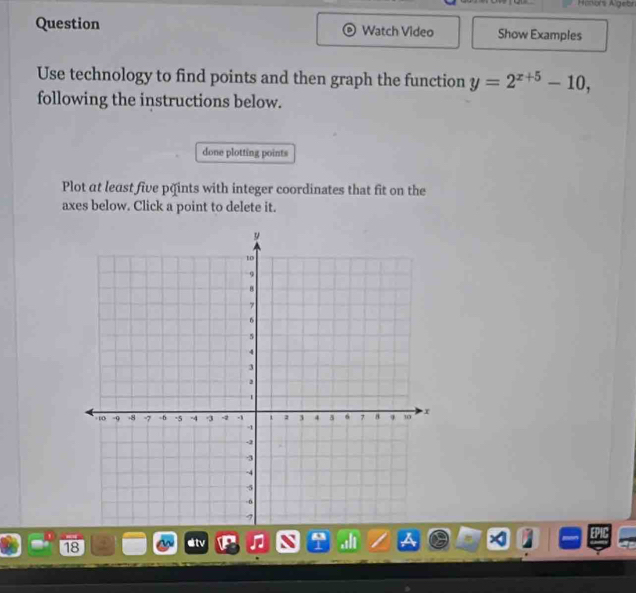 Áators Algebn 
Question Watch Video Show Examples 
Use technology to find points and then graph the function y=2^(x+5)-10, 
following the instructions below. 
done plotting points 
Plot at least five päints with integer coordinates that fit on the 
axes below. Click a point to delete it. 
18