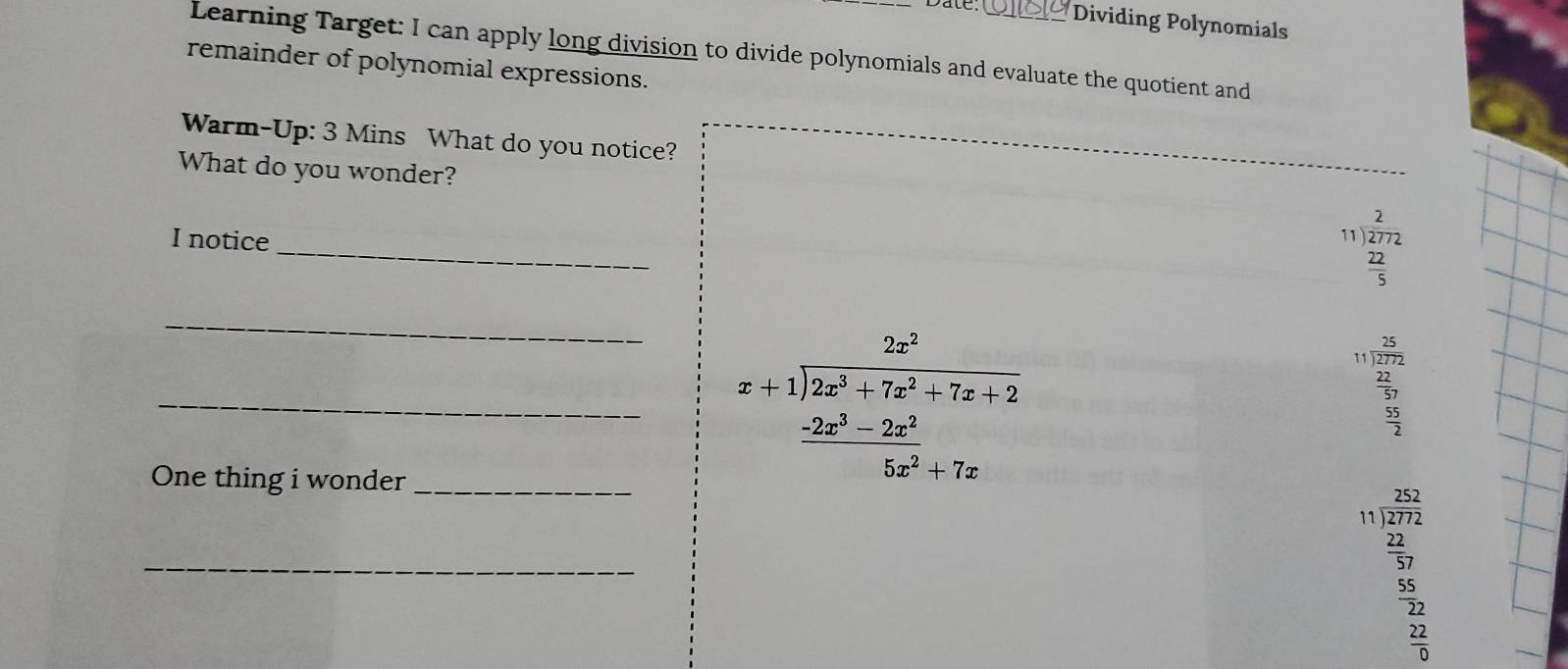 Dividing Polynomials 
Learning Target: I can apply long division to divide polynomials and evaluate the quotient and 
remainder of polynomial expressions. 
Warm-Up: 3 Mins What do you notice? 
What do you wonder? 
_ 
I notice
beginarrayr 2 11encloselongdiv 272 22 hline 5endarray
_
beginarrayr 25 11encloselongdiv 272 22 hline 57 55 hline 2endarray
One thing i wonder_ 
_ beginarrayr 2x^2 x+1encloselongdiv 2x^3+7x^2+7x+2  (-2x^3-2x^2)/5x^2+7x endarray
_
beginarrayr 252 11encloselongdiv 272 52225  32/5  hline endarray