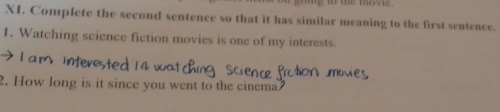 te move. 
XI. Complete the second sentence so that it has similar meaning to the first sentence. 
1. Watching science fiction movies is one of my interests. 
2. How long is it since you went to the cinema?