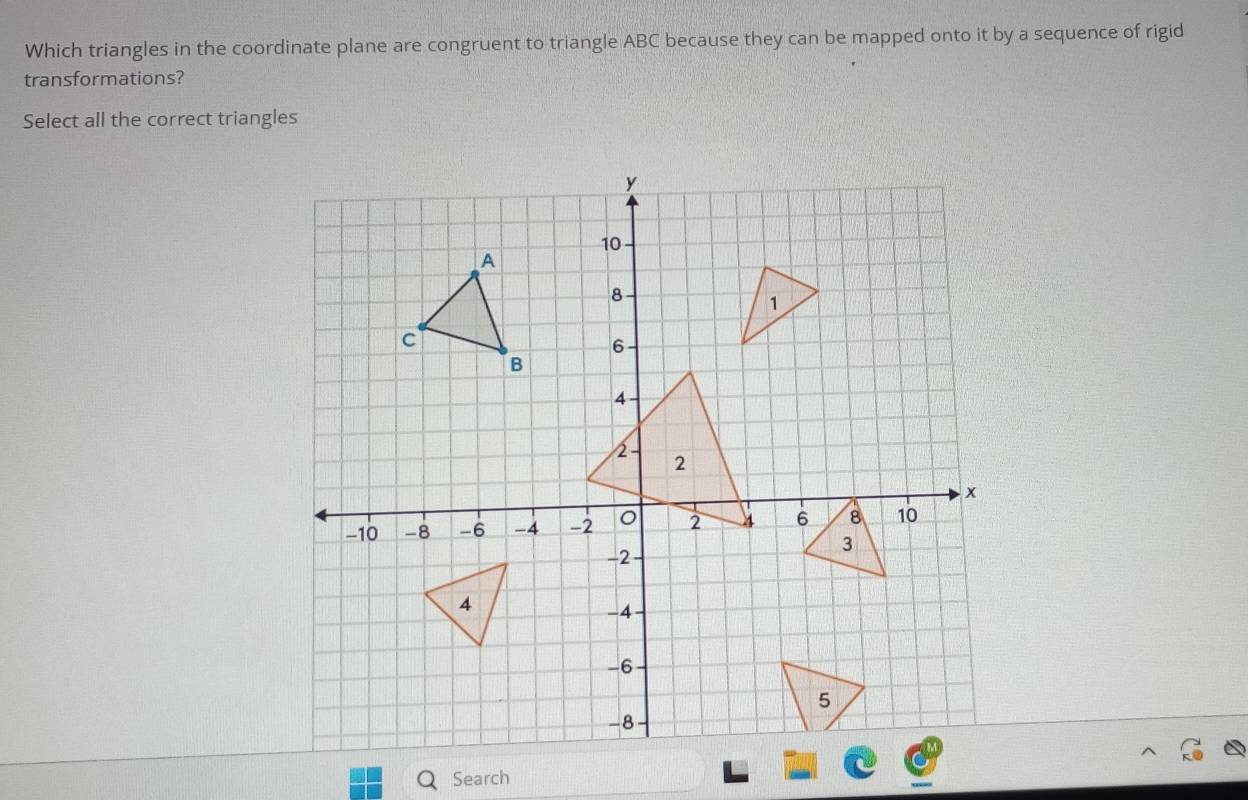 Which triangles in the coordinate plane are congruent to triangle ABC because they can be mapped onto it by a sequence of rigid 
transformations? 
Select all the correct triangles 
Search