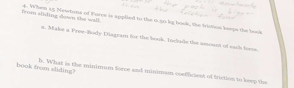 from sliding down the wall. 
4. When 15 Newtons of Force is applied to the 0.50 kg book, the friction keeps the book 
a. Make a Free-Body Diagram for the book. Include the amount of each force. 
book from sliding? 
b. What is the minimum force and minimum coefficient of friction to keep the