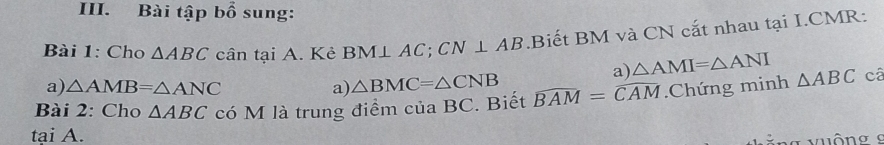 Bài tập bhat o sung: 
Bài 1: Cho △ ABC cân tại A. Kẻ BM⊥ AC; CN⊥ AB.Biết BM và CN cắt nhau tại I.CMR: 
a) △ AMI=△ ANI
a) △ AMB=△ ANC a) △ BMC=△ CNB
Bài 2: Cho △ ABC có M là trung điểm của BC. Biết widehat BAM=widehat CAM.Chứng minh △ ABC câ 
tại A. 
* ng vuộng 9