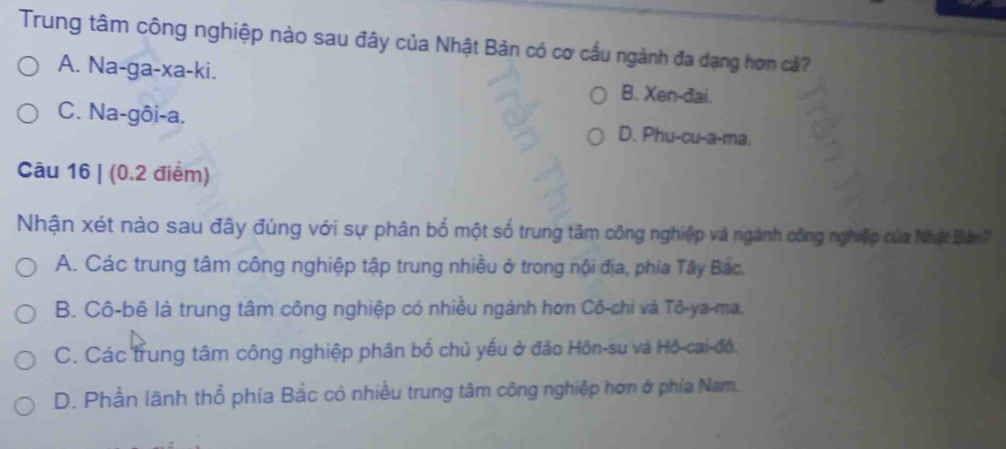 Trung tâm công nghiệp nào sau đây của Nhật Bản có cơ cầu ngành đa dạng hơn cả?
A. Na-ga-xa-ki. B. Xen -đai.
C. Na-gôi-a. D. Phu-cu-a-ma.
Câu 16 | (0.2 điểm)
Nhận xét nào sau đây đúng với sự phân bố một số trung tâm công nghiệp và ngành công nghiệp của Nhật Bện
A. Các trung tâm công nghiệp tập trung nhiều ở trong nội địa, phía Tây Bắc,
B. Cô-bê là trung tâm công nghiệp có nhiều ngành hơn Cô-chi và Tô-ya-ma,
C. Các trung tâm công nghiệp phân bổ chủ yếu ở đảo Hôn-su và Hồ-cai-đồ,
D. Phần lãnh thổ phía Bắc có nhiều trung tâm công nghiệp hơn ở phía Nam.