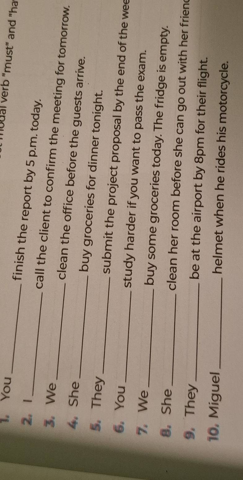 You_ 
mudal verb "must" and "ha 
2. 1 
_finish the report by 5 p.m. today. 
call the client to confirm the meeting for tomorrow. 
3. We_ clean the office before the guests arrive. 
4. She _buy groceries for dinner tonight. 
5. They _submit the project proposal by the end of the wee 
6,You_ study harder if you want to pass the exam. 
7. We_ buy some groceries today. The fridge is empty. 
8. She _ clean her room before she can go out with her frien . 
9. They _be at the airport by 8pm for their flight. 
10. Miguel _helmet when he rides his motorcycle.