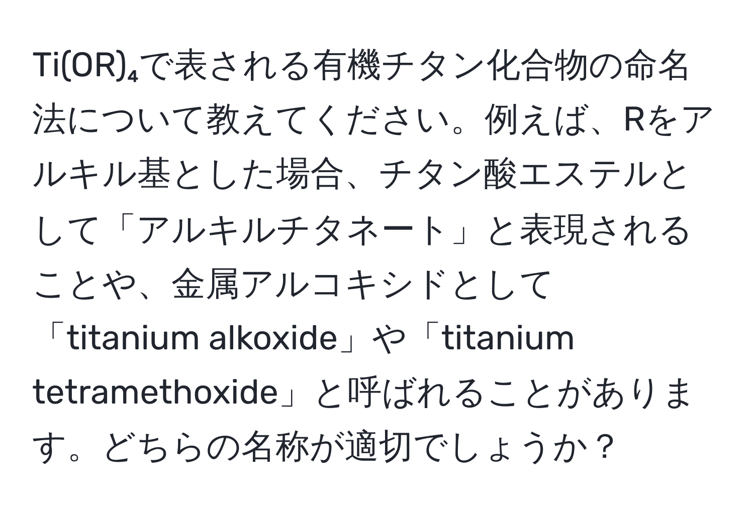 Ti(OR)₄で表される有機チタン化合物の命名法について教えてください。例えば、Rをアルキル基とした場合、チタン酸エステルとして「アルキルチタネート」と表現されることや、金属アルコキシドとして「titanium alkoxide」や「titanium tetramethoxide」と呼ばれることがあります。どちらの名称が適切でしょうか？