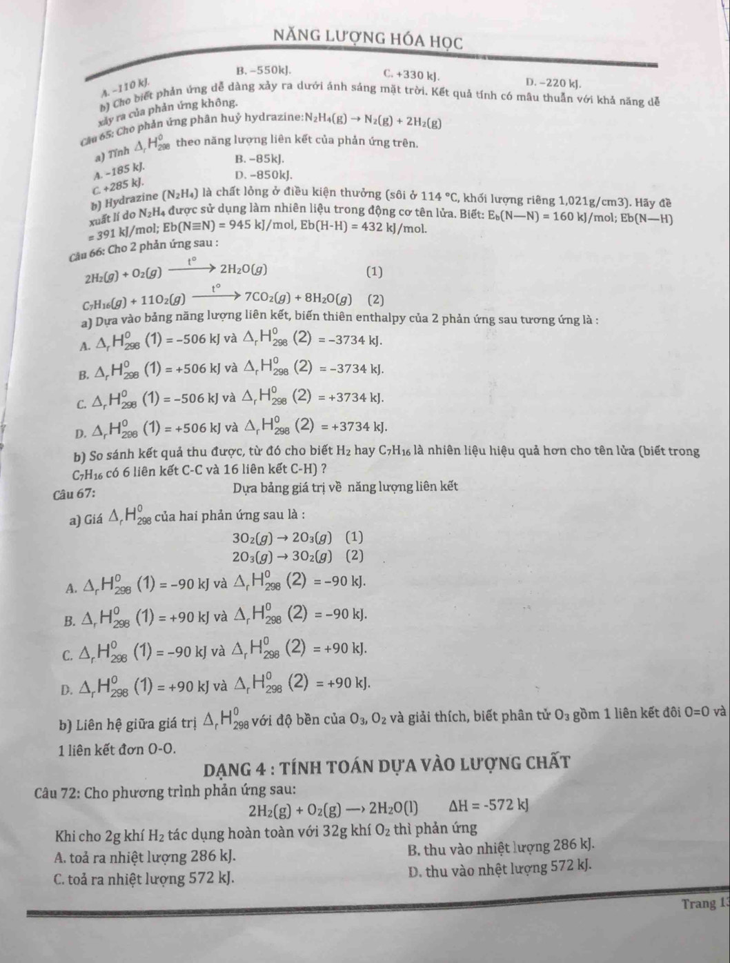 năng lượng hóa học
B. -550kJ.
C. +330 kJ. D. −220 kJ.
A. −110 kJ.
b) Cho biết phản ứng dễ dàng xảy ra dưới ánh sáng mặt trời. Kết quả tính có mâu thuẫn với khả năng dễ
xảy ra của phản ứng không.
cầu 65: Cho phản ứng phân huỷ hydrazine. N_2H_4(g)to N_2(g)+2H_2(g)
a) Tính △ _rH_(298)° theo năng lượng liên kết của phản ứng trên.
B. -85kJ.
A. · 185kJ
D. -850kJ.
b) Hydrazine C+285kJ (N_2H_4) là chất lỏng ở điều kiện thưởng (sôi ở 114°C , khối lượng riêng 1,021g/cm3). Hãy đề
xuất lí do N_2H 4 được sử dụng làm nhiên liệu trong động cơ tên lửa. Biết: E_b(N-N)=160kJ/mol;Eb(N-H)
=391kJ/ /mol; Eb(Nequiv N)=945kJ/ mol, Eb(H-H)=432 kJ/mol.
Cầu 66: Cho 2 phản ứng sau :
2H_2(g)+O_2(g)xrightarrow t°2H_2O(g)
(1)
C_7H_16(g)+11O_2(g)xrightarrow t°7CO_2(g)+8H_2O(g) (2)
a) Dựa vào bảng năng lượng liên kết, biến thiên enthalpy của 2 phản ứng sau tương ứng là :
A. △ _rH_(298)^0(1)=-506kJ và △ _rH_(298)^0(2)=-3734kJ.
B. △ _rH_(298)^0(1)=+506kJ và △ _rH_(298)^0(2)=-3734kJ.
C. △ _rH_(298)^0(1)=-506kJ và △ _rH_(298)^0(2)=+3734kJ.
D. △ _rH_(298)^0(1)=+506kJ và △ _rH_(298)^0(2)=+3734kJ.
b) So sánh kết quả thu được, từ đó cho biết H_2 hay C_7H_16 % là nhiên liệu hiệu quả hơn cho tên lửa (biết trong
C7H1 có 6 liên kết C-C và 16 liên kết ( ∵ H ) ？
Câu 67: Dựa bảng giá trị về năng lượng liên kết
a) Giá △ _rH_(298)^o của hai phản úng sau là :
3O_2(g)to 2O_3(g)(1)
2O_3(g)to 3O_2(g)(2)
A. △ _rH_(298)^0(1)=-90kJ và △ _rH_(298)^0(2)=-90kJ.
B. △ _rH_(298)^0(1)=+90kJ và △ _rH_(298)^0(2)=-90kJ.
C. △ _rH_(298)^0(1)=-90kJ và △ _rH_(298)^0(2)=+90kJ.
D. △ _rH_(298)^0(1)=+90kJ và △ _rH_(298)^0(2)=+90kJ.
b) Liên hệ giữa giá trị △ _rH_(298)^o với độ bền của O_3,O_2 và giải thích, biết phân tử O_3 gồm 1 liên kết đôi O=0 và
1 liên kết đơn O-0.
DẠNG 4 : tÍnH tOán dựa vÀo lượng chất
Câu 72: Cho phương trình phản ứng sau:
2H_2(g)+O_2(g)to 2H_2O(l) △ H=-572kJ
Khi cho 2g khí H_2 tác dụng hoàn toàn với 32g khí O_2 thì phản ứng
A. toả ra nhiệt lượng 286 kJ. B. thu vào nhiệt lượng 286 kJ.
C. toả ra nhiệt lượng 572 kJ. D. thu vào nhệt lượng 572 kJ.
Trang 13