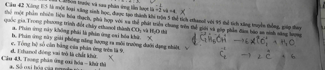 2:3. 
Carbon trước và sau phản ứng lần lượt la+2va+4. 
Câu 42 Xăng E5 là một loại xăng sinh học, được tạo thành khi trộn 5 thể tích ethanol với 95 thể tích xăng truyền thống, giúp thay
quốc gia.Trong phương trình đốt cháy ethanol thành hể một phần nhiên liệu hóa thạch, phù hợp với xu thế phát triển chung trên thế giới và góp phần đảm bảo an ninh năng lượng
CO_2 và H_2O thì
a. Phản ứng này không phải là phản ứng oxi hóa khử.
b. Phản ứng này giải phóng năng lượng ra môi trường dưới dạng nhiêt.
c. Tổng in * số cân bằng của phản ứng trên là 9,
d. Ethanol đóng vai trò là chất khử.
Câu 43. Trong phản ứng oxi hóa - khử thì
a. Số oxi hóa của nguyên