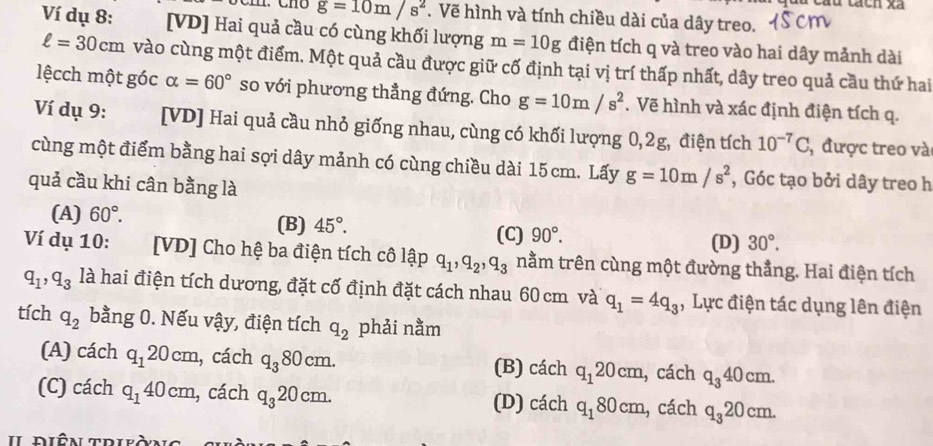 cáu tách xã
g=10m/s^2. Vẽ hình và tính chiều dài của dây treo.
Ví dụ 8: [VD] Hai quả cầu có cùng khối lượng m=10g điện tích q và treo vào hai dây mảnh dài
ell =30cm vào cùng một điểm. Một quả cầu được giữ cố định tại vị trí thấp nhất, dây treo quả cầu thứ hai
lệcch một góc alpha =60° so với phương thẳng đứng. Cho g=10m/s^2. Vẽ hình và xác định điện tích q.
Ví dụ 9: [VD] Hai quả cầu nhỏ giống nhau, cùng có khối lượng 0,2g, điện tích 10^(-7)C , được treo vào
cùng một điểm bằng hai sợi dây mảnh có cùng chiều dài 15 cm. Lấy g=10m/s^2 , Góc tạo bởi dây treo h
quả cầu khi cân bằng là
(A) 60°. (B) 45°. 90°.
(C) (D) 30°.
Ví dụ 10: [VD] Cho hệ ba điện tích cô lập q_1,q_2,q_3 nằm trên cùng một đường thẳng. Hai điện tích
q_1,q_3 là hai điện tích dương, đặt cố định đặt cách nhau 60 cm và q_1=4q_3 , Lực điện tác dụng lên điện
tích q_2 bằng 0. Nếu vậy, điện tích q_2 phải nằm
(A) cách q_120cm , cách q_380cm. (B) cách q_120cm , cách q_340cm.
(C) cách q_140cm , cách q_320cm. (D) cách q_180cm , cách q_320cm.
diên trià