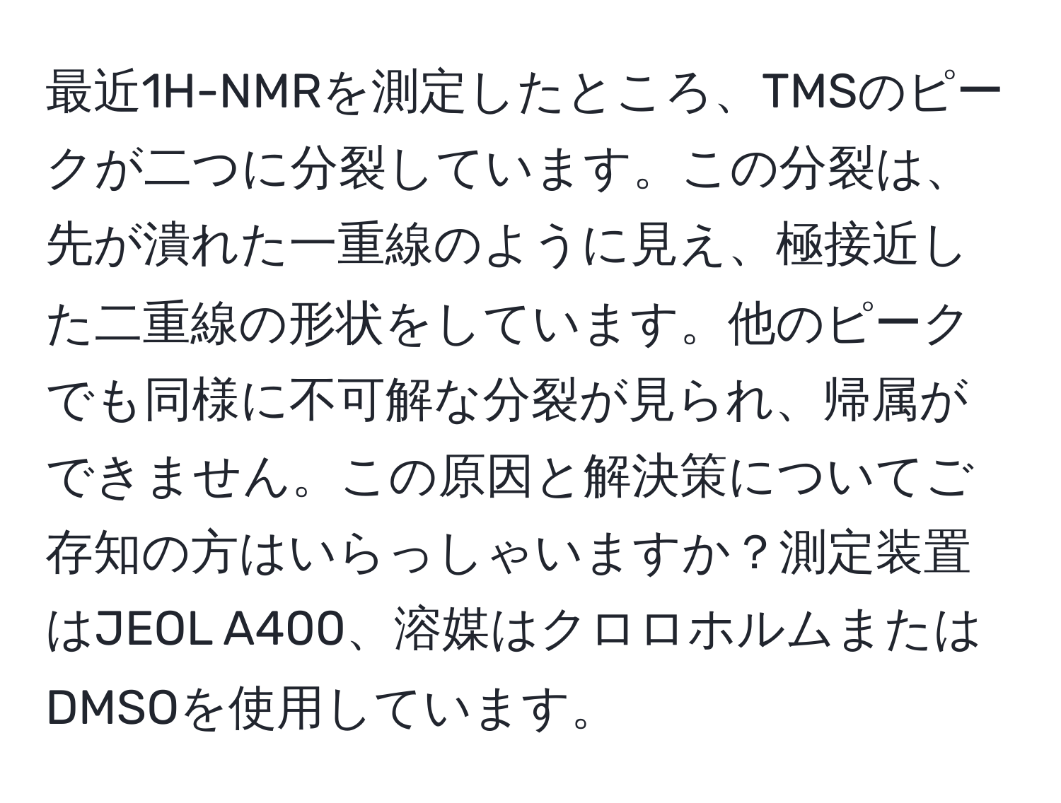 最近1H-NMRを測定したところ、TMSのピークが二つに分裂しています。この分裂は、先が潰れた一重線のように見え、極接近した二重線の形状をしています。他のピークでも同様に不可解な分裂が見られ、帰属ができません。この原因と解決策についてご存知の方はいらっしゃいますか？測定装置はJEOL A400、溶媒はクロロホルムまたはDMSOを使用しています。