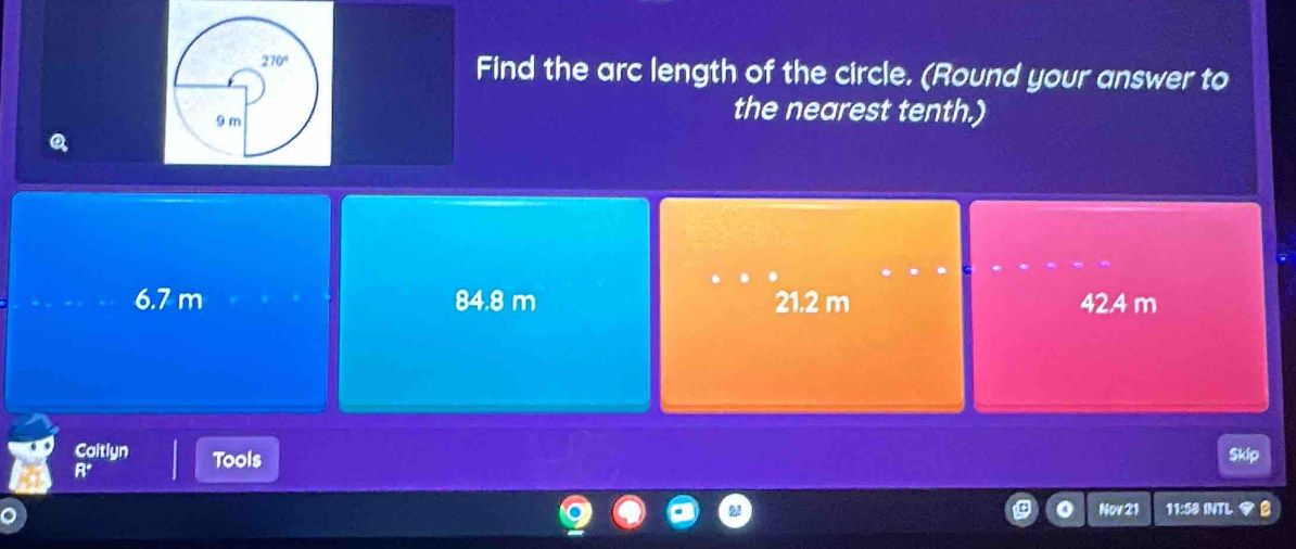 Find the arc length of the circle. (Round your answer to
the nearest tenth.)
6.7 m 84.8 m 21.2 m 42.4 m
Caitlyn Tools
Skip
R°
Nov 21 11:58 INTL