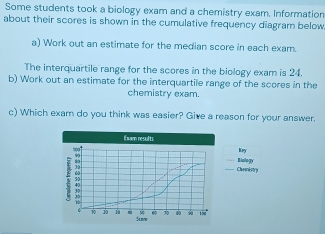 Some students took a biology exam and a chemistry exam. Information 
about their scores is shown in the cumulative frequency diagram below 
a) Work out an estimate for the median score in each exam. 
The interquartile range for the scores in the biology exam is 24. 
b) Work out an estimate for the interquartile range of the scores in the 
chemistry exam. 
c) Which exam do you think was easier? Give a reason for your answer. 
Exam results Kry
5oo1
7 5
Chemistry Biology
70 40 15. 6 1 Scnw