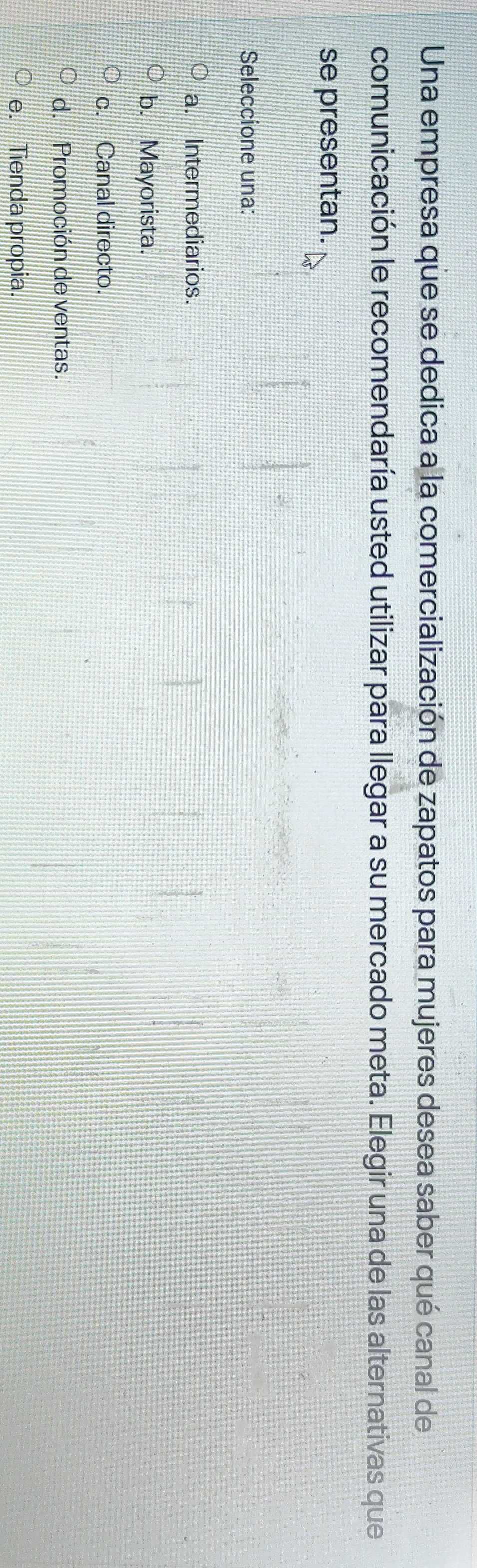 Una empresa que se dedica a la comercialización de zapatos para mujeres desea saber qué canal de
comunicación le recomendaría usted utilizar para llegar a su mercado meta. Elegir una de las alternativas que
se presentan.
Seleccione una:
a. Intermediarios.
b. Mayorista.
c. Canal directo.
d. Promoción de ventas.
e. Tienda propia.