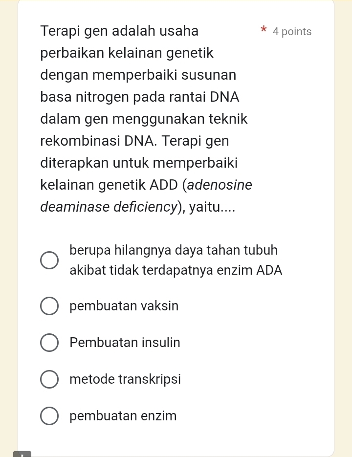 Terapi gen adalah usaha 4 points
perbaikan kelainan genetik
dengan memperbaiki susunan
basa nitrogen pada rantai DNA
dalam gen menggunakan teknik
rekombinasi DNA. Terapi gen
diterapkan untuk memperbaiki
kelainan genetik ADD (adenosine
deaminase deficiency), yaitu....
berupa hilangnya daya tahan tubuh
akibat tidak terdapatnya enzim ADA
pembuatan vaksin
Pembuatan insulin
metode transkripsi
pembuatan enzim