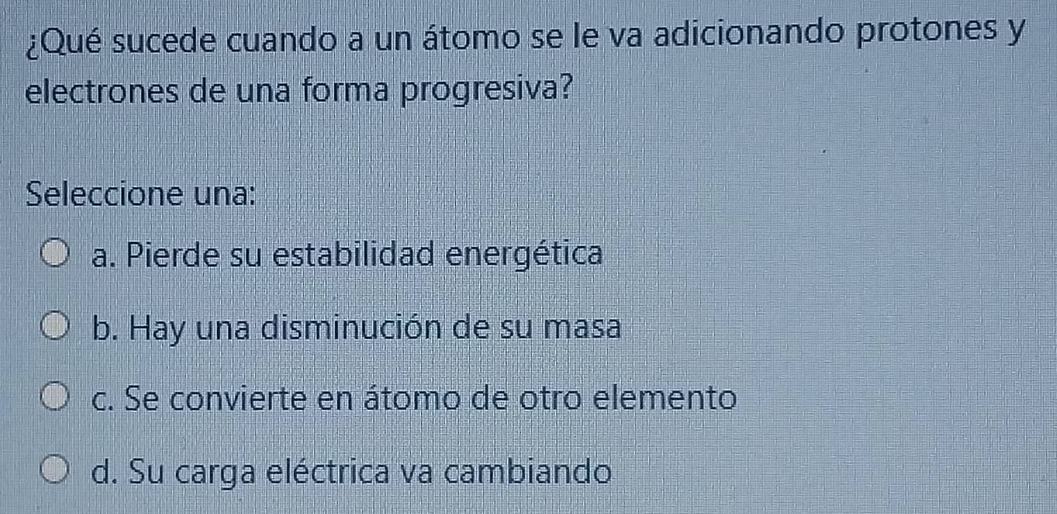 ¿Qué sucede cuando a un átomo se le va adicionando protones y
electrones de una forma progresiva?
Seleccione una:
a. Pierde su estabilidad energética
b. Hay una disminución de su masa
c. Se convierte en átomo de otro elemento
d. Su carga eléctrica va cambiando