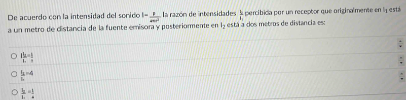 De acuerdo con la intensidad del sonido I= p/4π r^2  , la razón de intensidades frac l_2l_1 percibida por un receptor que originalmente en l_1 está
a un metro de distancia de la fuente emisora y posteriormente en l_2 está a dos metros de distancia es:
Ifrac I_2I_1= 1/2 
frac I_2I_1=4
frac I_2I_4= 1/4 