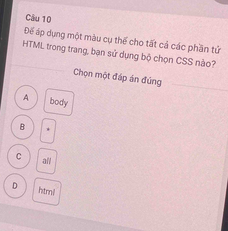 Để áp dụng một màu cụ thể cho tất cả các phần tử
HTML trong trang, bạn sử dụng bộ chọn CSS nào?
Chọn một đáp án đúng
A body
B *
C all
D html