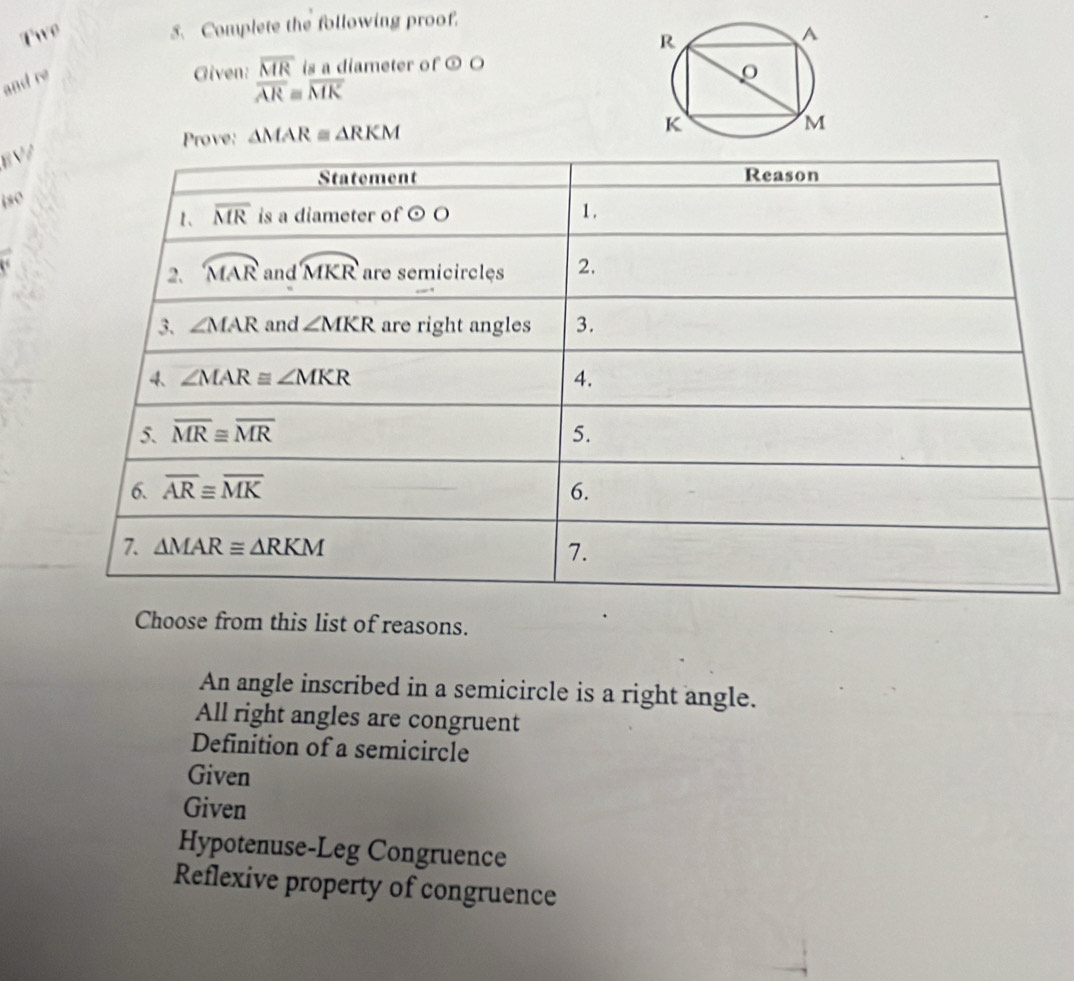 Twe
5. Complete the following proof.
and re
Given: overline MR is a diameter of odot O
overline ARequiv overline MK
Prove: △ MAR≌ △ RKM
EV/
jso
Choose from this list of reasons.
An angle inscribed in a semicircle is a right angle.
All right angles are congruent
Definition of a semicircle
Given
Given
Hypotenuse-Leg Congruence
Reflexive property of congruence