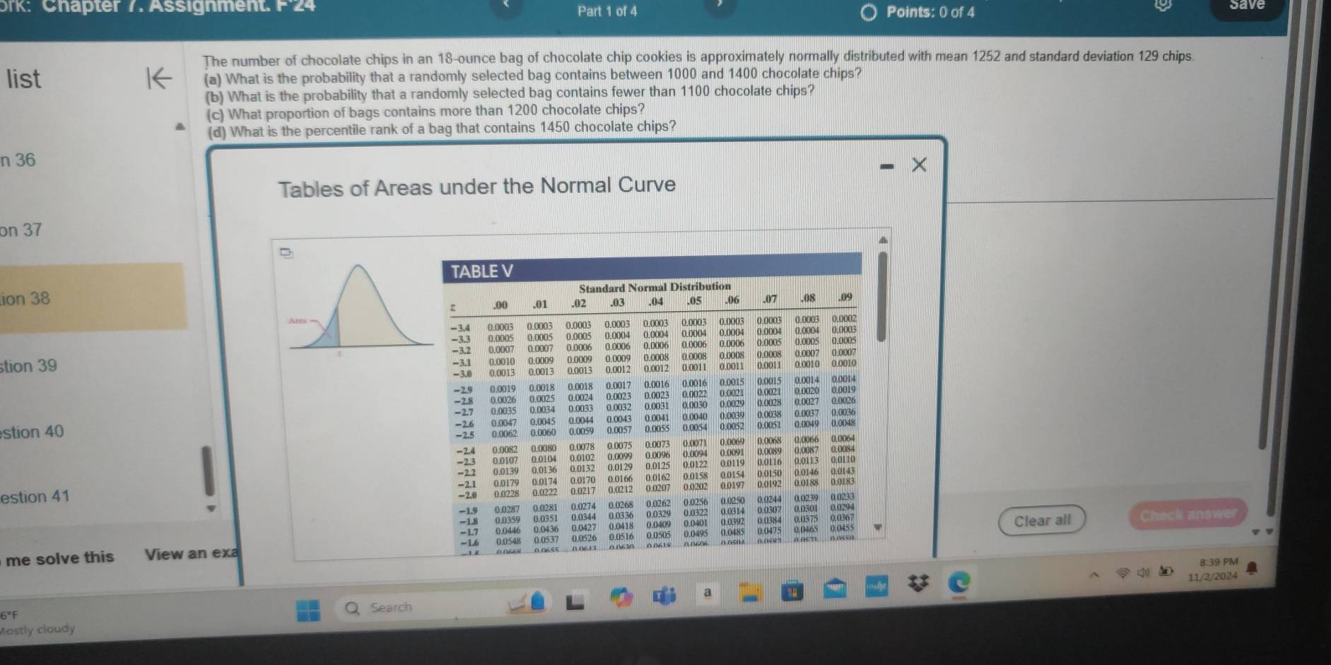 ork: Chäpter 7. Assignment. F24 Part 1 of 4 Points: 0 of 4 
The number of chocolate chips in an 18-ounce bag of chocolate chip cookies is approximately normally distributed with mean 1252 and standard deviation 129 chips. 
list (a) What is the probability that a randomly selected bag contains between 1000 and 1400 chocolate chips? 
(b) What is the probability that a randomly selected bag contains fewer than 1100 chocolate chips? 
(c) What proportion of bags contains more than 1200 chocolate chips? 
(d) What is the percentile rank of a bag that contains 1450 chocolate chips? 
n 36
Tables of Areas under the Normal Curve 
on 37
□ 
ion 38 
tion 39 
stion 40 
estion 41 
Check answer 
Clear all 
me solve this View an exa 
8:39 PM 
11/2/2024
6°F
Q Search 
Mostly cloudy