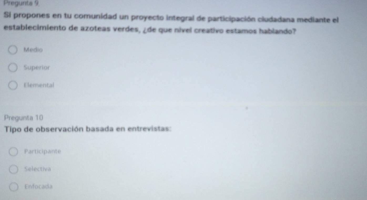 Pregunta 9,
Si propones en tu comunidad un proyecto integral de participación ciudadana mediante el
establecimiento de azoteas verdes, ¿de que nível creativo estamos hablando?
Medio
Superior
Elemental
Pregunta 10
Tipo de observación basada en entrevistas:
Participante
Selectiva
Enfocada