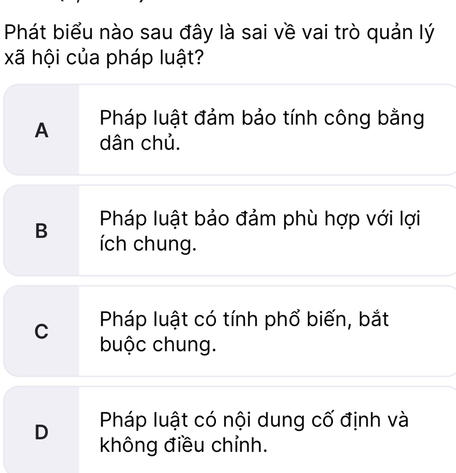 Phát biểu nào sau đây là sai về vai trò quản lý
xã hội của pháp luật?
A
Pháp luật đảm bảo tính công bằng
dân chủ.
B
Pháp luật bảo đảm phù hợp với lợi
ích chung.
C
Pháp luật có tính phổ biến, bắt
buộc chung.
D
Pháp luật có nội dung cố định và
không điều chỉnh.