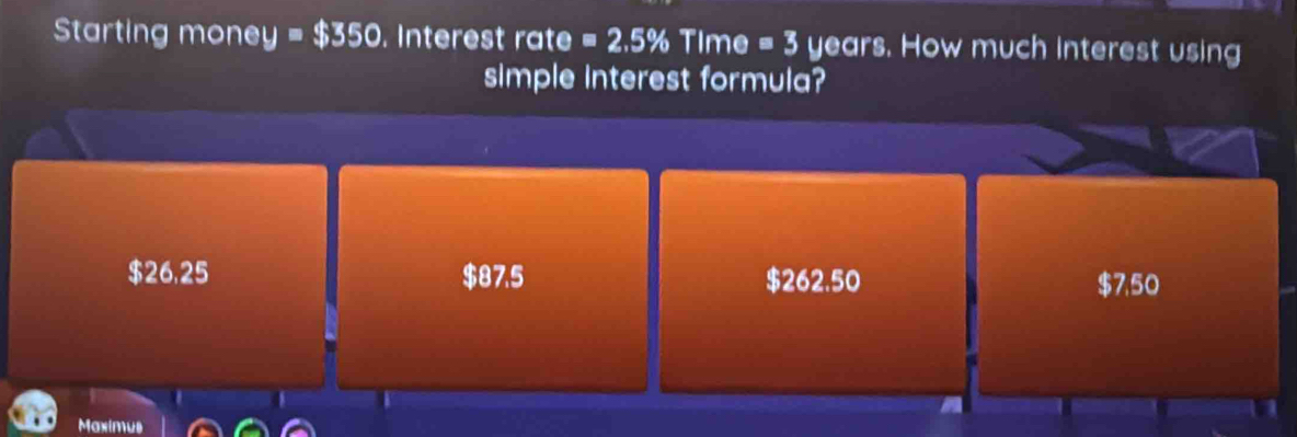 Starting money =$350. Interest rate =2.5% Time =3 years. How much interest using
simple interest formula?
$26,25 $87.5 $262.50 $7,50
Maximus