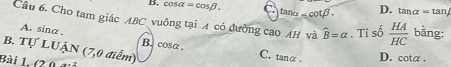 cos alpha =cos beta. ∠ cot beta. D. tan alpha =tan
Câu 6. Cho tam giác ABC vuông tại A có đường cao AH và widehat B=alpha , Tỉ số  HA/HC  bằng:
A. sina. B. cosα. C. tanα. D. cota.
B. Tự LUẠN (7,0 điểm)
Bài 1, (2 0 đả