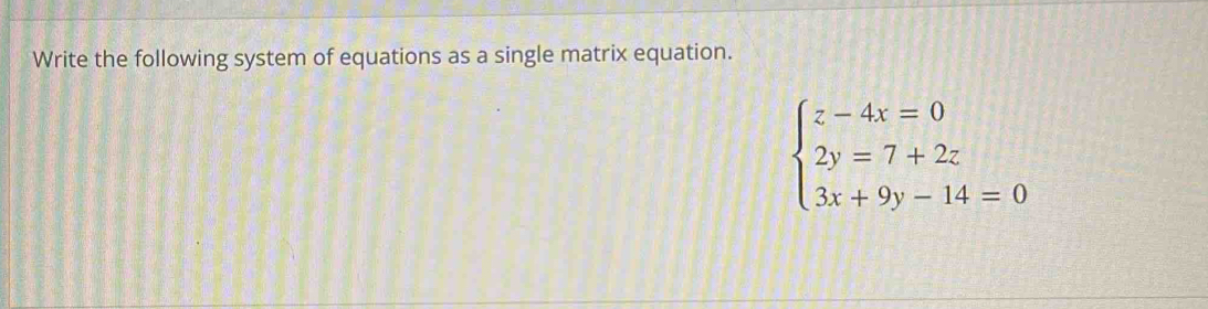 Write the following system of equations as a single matrix equation.
beginarrayl z-4x=0 2y=7+2z 3x+9y-14=0endarray.