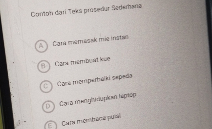 Contoh dari Teks prosedur Sederhana
A Cara memasak mie instan
B- Cara membuat kue
C Cara memperbaiki sepeda
D Cara menghidupkan laptop
E Cara membaca puisi