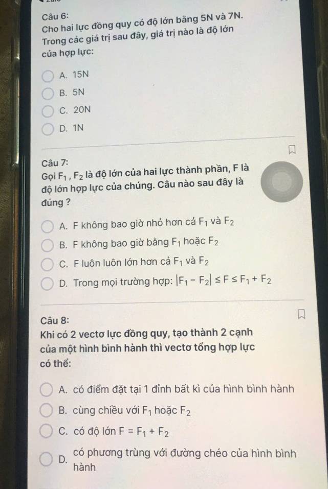 Cho hai lực đồng quy có độ lớn bằng 5N và 7N.
Trong các giá trị sau đây, giá trị nào là độ lớn
của hợp lực:
A. 15N
B. 5N
C. 20N
D. 1N
Câu 7:
Gọi F_1, F_2 là độ lớn của hai lực thành phần, F là
độ lớn hợp lực của chúng. Câu nào sau đây là
đúng ?
A. F không bao giờ nhỏ hơn cả F_1 và F_2
B. F không bao giờ bằng F_1 hoǎc F_2
C. F luôn luôn lớn hơn cả F_1 và F_2
D. Trong mọi trường hợp: |F_1-F_2|≤ F≤ F_1+F_2
Câu 8:
Khi có 2 vectơ lực đồng quy, tạo thành 2 cạnh
của một hình bình hành thì vectơ tổng hợp lực
có thể:
A. có điểm đặt tại 1 đỉnh bất kì của hình bình hành
B. cùng chiều với F_1 hoặc F_2
C. có độ lớn F=F_1+F_2
D.
có phương trùng với đường chéo của hình bình
hành