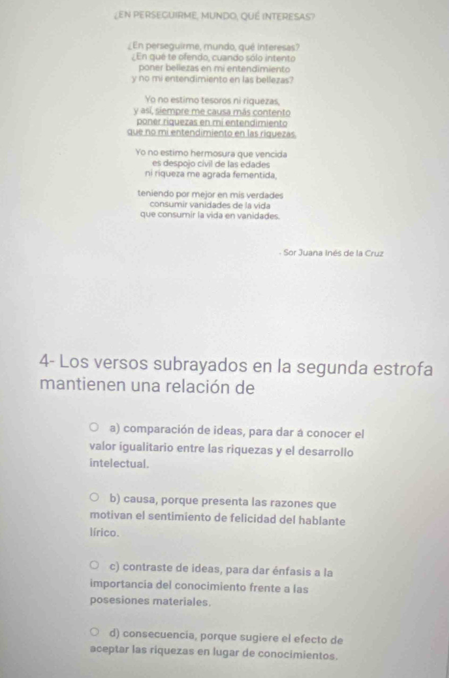 ¿EN PERSEGUIRME, MUNDO, QUÉ INTERESAS?
_En perseguirme, mundo, qué interesas?
¿En qué te ofendo, cuando sólo intento
poner bellezas en mi entendimiento
y no mi entendimiento en las bellezas?
Yo no estimo tesoros ni riquezas,
y así, siempre me causa más contento
poner riquezas en mí entendimiento
que no mi entendimiento en las riquezas.
Yo no estimo hermosura que vencida
es despojo cívil de las edades
ni riqueza me agrada fementida,
teniendo por mejor en mis verdades
consumir vanidades de la vida
que consumir la vida en vanidades.
Sor Juana inés de la Cruz
4- Los versos subrayados en la segunda estrofa
mantienen una relación de
a) comparación de ideas, para dar á conocer el
valor igualitario entre las riquezas y el desarrollo
intelectual.
b) causa, porque presenta las razones que
motivan el sentimiento de felicidad del hablante
lírico.
c) contraste de ideas, para dar énfasis a la
importancia del conocimiento frente a las
posesiones materiales.
d) consecuencia, porque sugiere el efecto de
aceptar las riquezas en lugar de conocimientos.