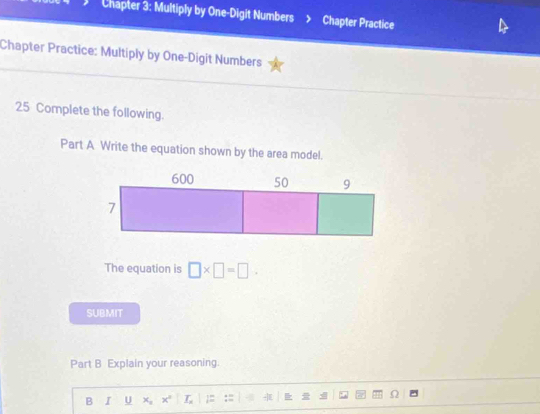 Chapter 3: Multiply by One-Digit Numbers Chapter Practice 
Chapter Practice: Multiply by One-Digit Numbers 
25 Complete the following. 
Part A Write the equation shown by the area model. 
The equation is □ * □ =□. 
SUBMIT 
Part B Explain your reasoning. 
B I U x_circ  x° _ T_ ;= 
O