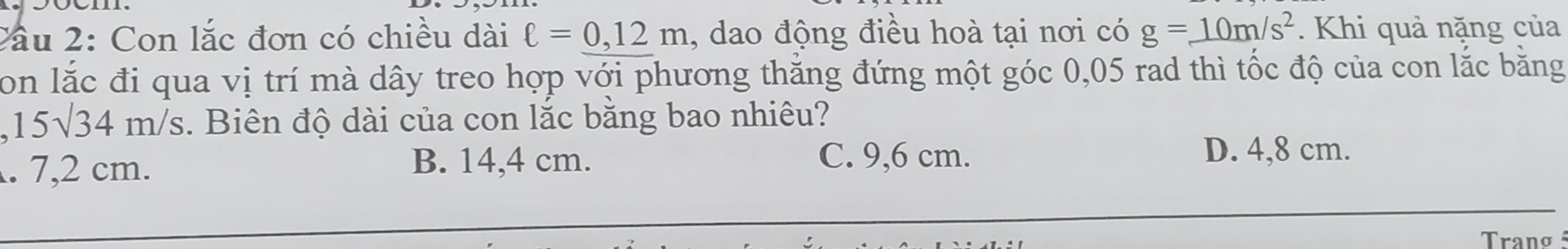 2ầu 2: Con lắc đơn có chiều dài ell =0,12m , dao động điều hoà tại nơi có g=_ 10m/s^2. Khi quả nặng của
Son lắc đi qua vị trí mà dây treo hợp với phương thắng đứng một góc 0,05 rad thì tốc độ của con lắc bằng
15sqrt(34)m/s. Biên độ dài của con lắc bằng bao nhiêu?. 7,2 cm. B. 14,4 cm. C. 9,6 cm.
D. 4,8 cm.
Tranø