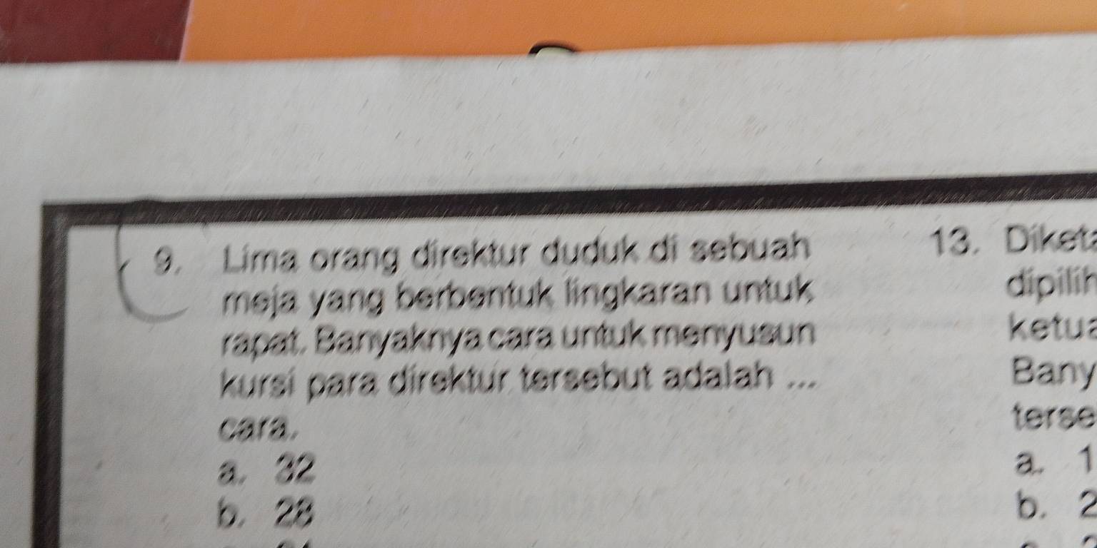 Lima orang direktur duduk di sebuah 13. Diket
meja yang berbentuk lingkaran untuk dipilih
rapat. Banyaknya cara untuk menyusun
ketua
kursi para direktur tersebut adalah ...
Bany
cara. terse
a. 32 a. 1
b. 28
b. 2