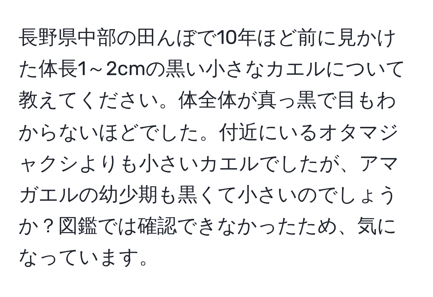 長野県中部の田んぼで10年ほど前に見かけた体長1～2cmの黒い小さなカエルについて教えてください。体全体が真っ黒で目もわからないほどでした。付近にいるオタマジャクシよりも小さいカエルでしたが、アマガエルの幼少期も黒くて小さいのでしょうか？図鑑では確認できなかったため、気になっています。