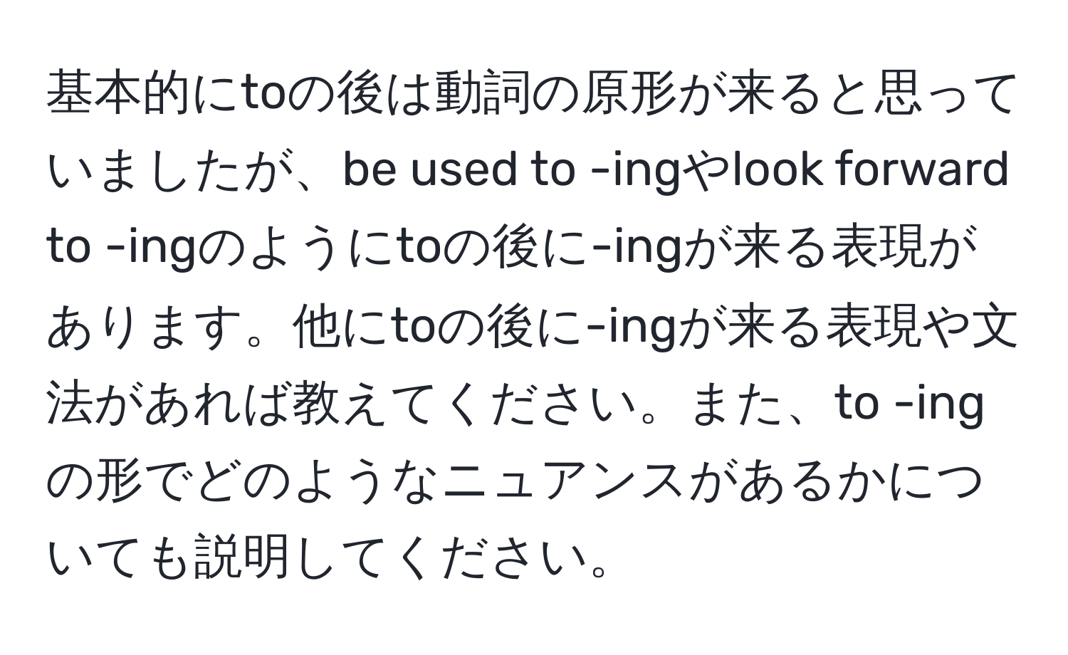 基本的にtoの後は動詞の原形が来ると思っていましたが、be used to -ingやlook forward to -ingのようにtoの後に-ingが来る表現があります。他にtoの後に-ingが来る表現や文法があれば教えてください。また、to -ingの形でどのようなニュアンスがあるかについても説明してください。