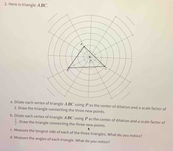 Here is triangle ABC. 
a. Dilate each verle A BC using P as the center of dilation and a scale factor of 
2. Draw the triangle connecting the three new points. 
b. Dilate each vertex of triangle A BC using P as the center of dilation and a scale factor of
 1/2 . Draw the triangle connecting the three new points. 
c. Measure the longest side of each of the three triangles. What do you notice? 
d. Measure the angles of each triangle. What do you notice?