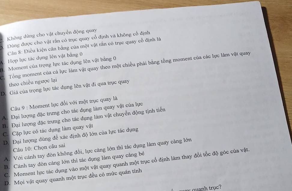 Không dùng cho vật chuyển động quay
. Dùng được cho vật răn có trục quay cổ định và không cổ định
Câu 8: Điều kiện cân bằng của một vật rắn có trục quay cố định là
A. Hợp lực tác dụng lên vật bằng 0
B. Moment của trọng lực tác dụng lên vật bằng 0
C. Tổng moment của cá lực làm vật quay theo một chiều phải bằng tổng moment của các lực làm vật quay
theo chiều ngược lại
D. Giá của trọng lực tác dụng lên vật đi qua trục quay
Câu 9 : Moment lực đối với một trục quay là
A. Đại lượng đặc trưng cho tác dụng làm quay vật của lực
B. Đại lượng đặc trưng cho tác dụng làm vật chuyển động tịnh tiến
C. Cặp lực có tác dụng làm quay vật
D. Đại lượng dùng đề xác định độ lớn của lực tác dụng
Câu 10: Chọn câu sai
A. Với cánh tay đòn không đổi, lực càng lớn thì tác dụng làm quay càng lớn
B. Cánh tay đòn càng lớn thì tác dụng làm quay càng bé
C. Moment lực tác dụng vào một vật quay quanh một trục cố định làm thay đổi tốc độ góc của vật.
D. Mọi vật quay quanh một trục đều có mức quán tính
w a quanh trục?