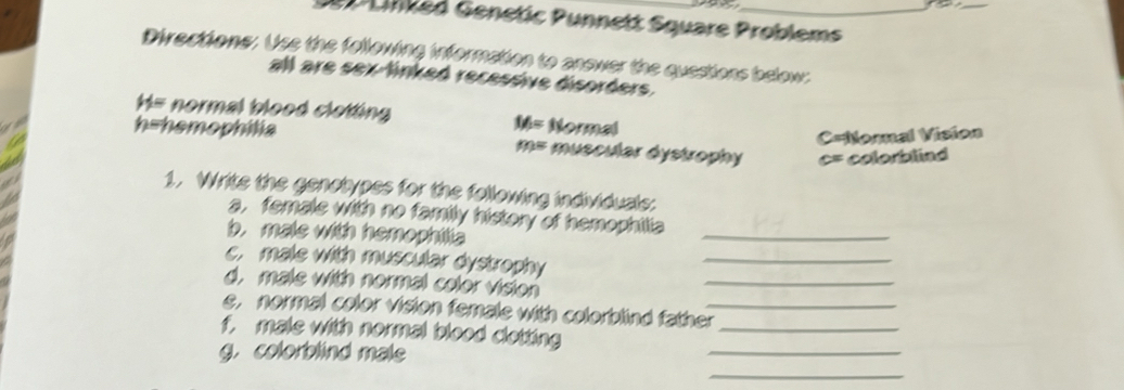 Ueiked Genetic Punnett Square Problems 
Directions: Use the following information to answer the questions below: 
all are sex-linked recessive disorders. 
H= normal blood clotting Normal
M=
m= C=Nomnal Vision
h= hemophilia muscular dystrophy c= colorblind 
1. Writs the genelypss for the fellowing individusls: 
a, famals with no family history of homephilia 
b. mals with hemophiia 
_ 
c. male with muscular dystrophy_ 
d. male with normal color vision 
_ 
e, normal color vision female with colorblind father_ 
f. mals with normal blood clotting _ 
_ 
_ 
g. colorblind male