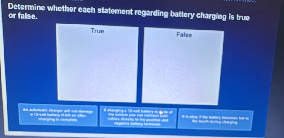 Determine whether each statement regarding battery charging is true
or false.
True False
An automutic charger will not damage # charging a 12 -wot budory scde de of
The vehicle you con comnect sum It is akey if the Sallary becomes hat to
a 12-volt battery if left on after cables directly to the positive and the luch dương Charging
charging is complete. negative belttory terinale